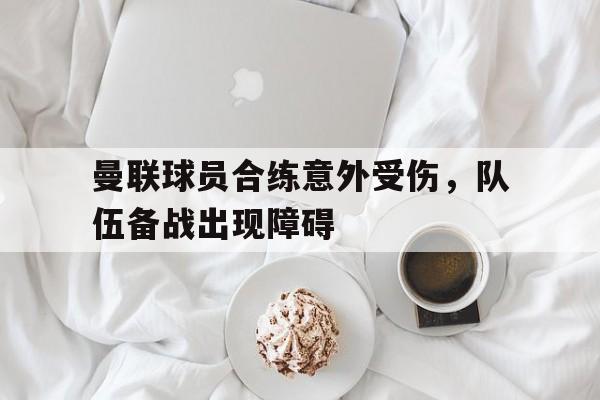曼联球员合练意外受伤，队伍备战出现障碍的简单介绍