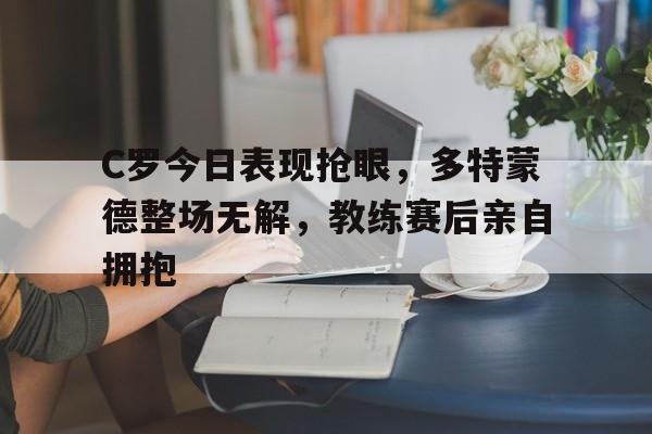 C罗今日表现抢眼，多特蒙德整场无解，教练赛后亲自拥抱